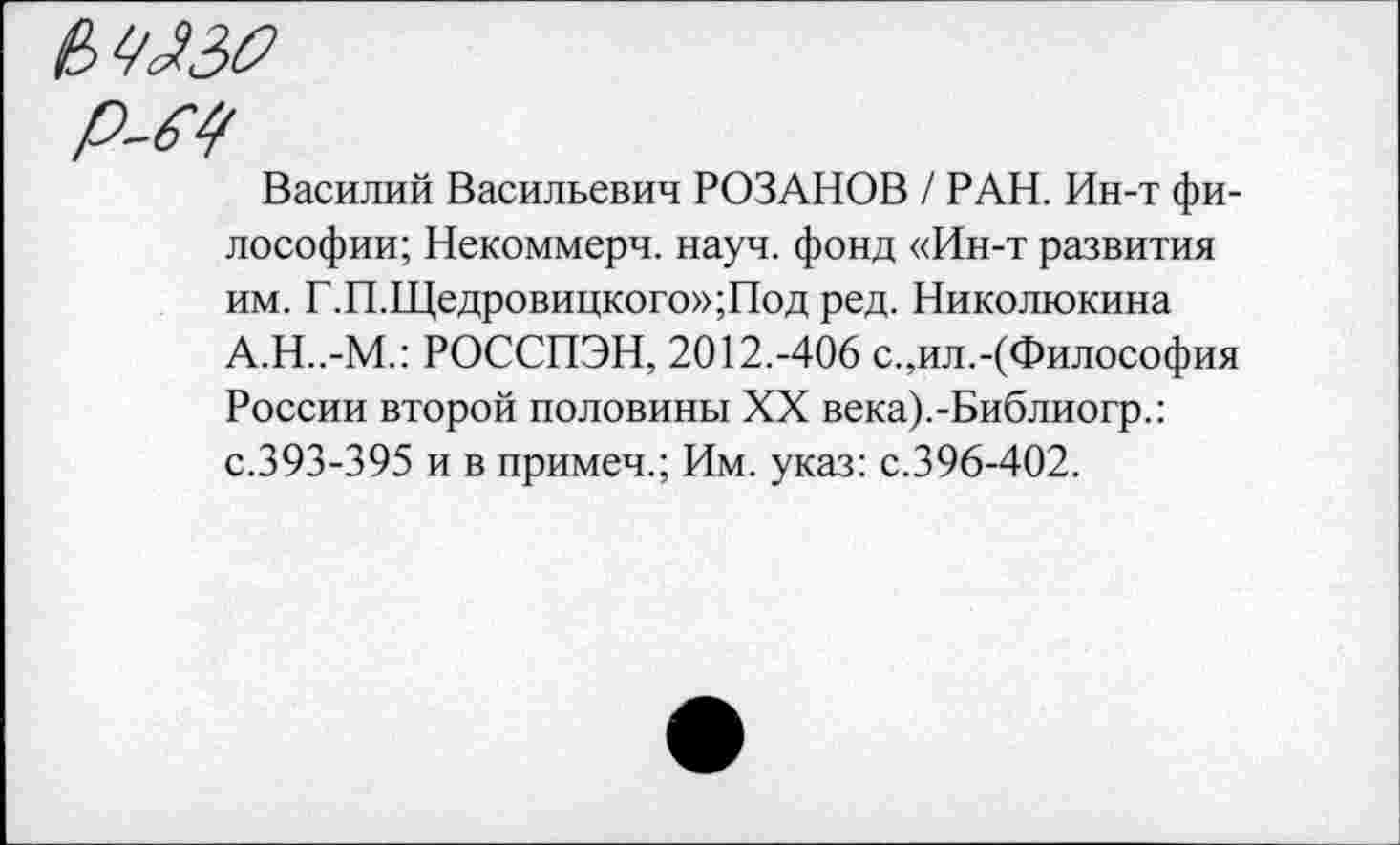 ﻿е,ш
р-м
Василий Васильевич РОЗАНОВ / РАН. Ин-т философии; Некоммерч, науч, фонд «Ин-т развития им. Г.П.Щедровицкого»;Под ред. Николюкина А.Н..-М.: РОССПЭН, 2012.-406 с.,ил.-(Философия России второй половины XX века).-Библиогр.: с.393-395 и в примеч.; Им. указ: с.396-402.